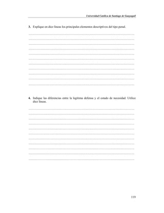 Universidad Católica de Santiago de Guayaquil
119
3. Explique en diez líneas los principales elementos descriptivos del tipo penal.
……………………………………………………………………………………………
……………………………………………………………………………………………
……………………………………………………………………………………………
……………………………………………………………………………………………
……………………………………………………………………………………………
……………………………………………………………………………………………
……………………………………………………………………………………………
……………………………………………………………………………………………
……………………………………………………………………………………………
……………………………………………………………………………………………
……………………………………………………………………………………………
4. Indique las diferencias entre la legítima defensa y el estado de necesidad. Utilice
diez líneas.
……………………………………………………………………………………………
……………………………………………………………………………………………
……………………………………………………………………………………………
……………………………………………………………………………………………
……………………………………………………………………………………………
……………………………………………………………………………………………
……………………………………………………………………………………………
……………………………………………………………………………………………
……………………………………………………………………………………………
……………………………………………………………………………………………
……………………………………………………………………………………………
 