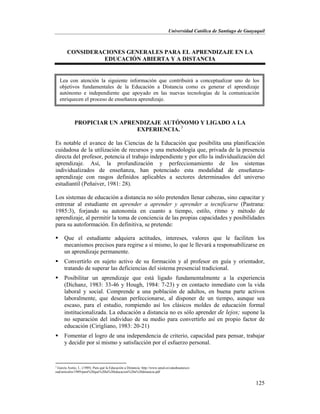 Universidad Católica de Santiago de Guayaquil
125
CONSIDERACIONES GENERALES PARA EL APRENDIZAJE EN LA
EDUCACIÓN ABIERTA Y A DISTANCIA
PROPICIAR UN APRENDIZAJE AUTÓNOMO Y LIGADO A LA
EXPERIENCIA. 3
Es notable el avance de las Ciencias de la Educación que posibilita una planificación
cuidadosa de la utilización de recursos y una metodología que, privada de la presencia
directa del profesor, potencia el trabajo independiente y por ello la individualización del
aprendizaje. Así, la profundización y perfeccionamiento de los sistemas
individualizados de enseñanza, han potenciado esta modalidad de enseñanza-
aprendizaje con rasgos definidos aplicables a sectores determinados del universo
estudiantil (Peñaiver, 1981: 28).
Los sistemas de educación a distancia no sólo pretenden llenar cabezas, sino capacitar y
entrenar al estudiante en aprender a aprender y aprender a tecnificarse (Pastrana:
1985:3), forjando su autonomía en cuanto a tiempo, estilo, ritmo y método de
aprendizaje, al permitir la toma de conciencia de las propias capacidades y posibilidades
para su autoformación. En definitiva, se pretende:
 Que el estudiante adquiera actitudes, intereses, valores que le faciliten los
mecanismos precisos para regirse a sí mismo, lo que le llevará a responsabilizarse en
un aprendizaje permanente.
 Convertirlo en sujeto activo de su formación y al profesor en guía y orientador,
tratando de superar las deficiencias del sistema presencial tradicional.
 Posibilitar un aprendizaje que está ligado fundamentalmente a la experiencia
(Dichanz, 1983: 33-46 y Hough, 1984: 7-23) y en contacto inmediato con la vida
laboral y social. Comprende a una población de adultos, en buena parte activos
laboralmente, que desean perfeccionarse, al disponer de un tiempo, aunque sea
escaso, para el estudio, rompiendo así los clásicos moldes de educación formal
institucionalizada. La educación a distancia no es sólo aprender de lejos; supone la
no separación del individuo de su medio para convertirlo así en propio factor de
educación (Cirigliano, 1983: 20-21)
 Fomentar el logro de una independencia de criterio, capacidad para pensar, trabajar
y decidir por sí mismo y satisfacción por el esfuerzo personal.
3
García Aretio, L. (1989). Para qué la Educación a Distancia. http://www.uned.es/catedraunesco-
ead/articulos/1989/para%20que%20la%20educacion%20a%20distancia.pdf
Lea con atención la siguiente información que contribuirá a conceptualizar uno de los
objetivos fundamentales de la Educación a Distancia como es generar el aprendizaje
autónomo e independiente que apoyado en las nuevas tecnologías de la comunicación
enriquecen el proceso de enseñanza aprendizaje.
 
