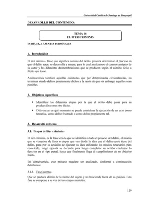 Universidad Católica de Santiago de Guayaquil
129
DESARROLLO DEL CONTENIDO:
ESTRADA, J. APUNTES PERSONALES
1. Introducción
El iter criminis, frase que significa camino del delito, procura determinar el proceso en
que el delito nace, se desarrolla y muere, para lo cual analizamos el comportamiento de
su autor y las diferentes desmembraciones que se producen según el camino lícito o
ilícito que tome.
Analizaremos también aquellas conductas que por determinadas circunstancias, no
terminan siendo delitos propiamente dichos y la razón de que sin embargo aquellas sean
punibles.
2. Objetivos específicos
 Identificar las diferentes etapas por la que el delito debe pasar para su
producción como otro ilícito.
 Diferenciar en qué momento se puede considerar la ejecución de un acto como
tentativa, como delito frustrado o como delito propiamente tal.
3. Desarrollo del tema
3.1. Etapas del iter criminis.-
El iter criminis, es la frase con la que se identifica a todo el proceso del delito, el mismo
que se compone de fases o etapas que van desde la idea que el delincuente tiene del
delito, pasa por la decisión de ejecutar su idea utilizando los medios necesarios para
cometerlo, luego ejecuta su decisión para luego completar su acción conforme lo
descrito en el tipo penal, hasta que finalmente llega al cumplimiento de su objetivo
ilícito.
En consecuencia, este proceso requiere ser analizado, conforme a continuación
detallamos:
3.1.1. Fase interna.-
Que se produce dentro de la mente del sujeto y no trasciende fuera de su psiquis. Esta
fase se compone a su vez de tres etapas mentales:
TEMA 16
EL ITER CRIMINIS
 