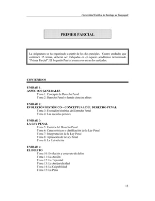 Universidad Católica de Santiago de Guayaquil
13
CONTENIDOS
UNIDAD 1:
ASPECTOS GENERALES
Tema 1: Concepto de Derecho Penal
Tema 2: Derecho Penal y demás ciencias afines
UNIDAD 2:
EVOLUCIÓN HISTÓRICO – CONCEPTUAL DEL DERECHO PENAL
Tema 3: Evolución histórica del Derecho Penal
Tema 4: Las escuelas penales
UNIDAD 3:
LA LEY PENAL
Tema 5: Fuentes del Derecho Penal
Tema 6: Características y clasificación de la Ley Penal
Tema 7: Interpretación de la Ley Penal
Tema 8: Aplicación de la Ley Penal
Tema 9: La Extradición
UNIDAD 4:
EL DELITO
Tema 10: Evolución y concepto de delito
Tema 11: La Acción
Tema 12: La Tipicidad
Tema 13: La Antijuridicidad
Tema 14: La Culpabilidad
Tema 15: La Pena
PRIMER PARCIAL
La Asignatura se ha organizado a partir de los dos parciales. Cuatro unidades que
contienen 15 temas, deberán ser trabajadas en el espacio académico denominado
“Primer Parcial”. El Segundo Parcial cuenta con otras dos unidades.
 