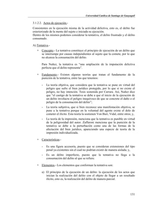 Universidad Católica de Santiago de Guayaquil
131
3.1.2.2. Actos de ejecución.-
Consistentes en la ejecución misma de la actividad delictiva, esto es, el delito fue
exteriorizado de la mente del sujeto e iniciada su ejecución.
Dentro de los mismos podemos considerar la tentativa, el delito frustrado y el delito
consumado.
A) Tentativa.-
 Concepto.- La tentativa constituye el principio de ejecución de un delito que
se interrumpe por causas independientes al sujeto que la comete, por lo que
no alcanza la consumación del delito.
Para Nuñez, la tentativa es “una ampliación de la imputación delictiva
perfecta que el delito representa”.
 Fundamento.- Existen algunas teorías que tratan el fundamento de la
punición de la tentativa, entre las que tenemos:
- La teoría objetiva, que considera que la tentativa se pune en virtud del
peligro que sufre el bien jurídico protegido, por lo que si no existe el
peligro, no hay intención. Tesis sostenida por Carrara. Así, Nuñez dice
que “el castigo de la tentativa se debe a que el inicio de la ejecución de
un delito involucra el peligro inequívoco de que se concrete el daño o el
peligro de la consumación del delito”;
- La teoría subjetiva, que si bien reconoce una manifestación objetiva, se
pune a la tentativa porque en la voluntad del agente existe el dolo de
cometer el ilícito. Esta teoría la sostienen Von Buri, Vidal, entre otros; y,
- La teoría de la impresión, menciona que la tentativa es punible en virtud
de la peligrosidad del autor. Zaffaroni menciona que la punición de la
tentativa se debe a la perturbación como una de las formas de la
afectación del bien jurídico, apareciendo una especie de teoría de la
impresión individualizada.
 Características.-
- Es una figura accesoria, puesto que se consideran extensiones del tipo
penal ya existentes sin el cual no podrían existir de manera aislada; y,
- Es un delito imperfecto, puesto que la tentativa no llega a la
consumación del delito al que se refiere.
 Elementos.- Los elementos que conforman la tentativa son:
a) El principio de la ejecución de un delito: la ejecución de los actos que
inician la realización del delito con el objeto de llegar a un resultado
ilícito, esto es, la realización del delito de manera parcial.
 