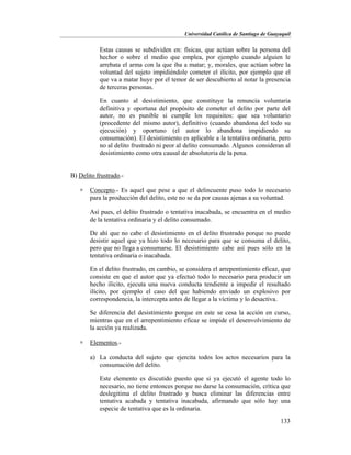 Universidad Católica de Santiago de Guayaquil
133
Estas causas se subdividen en: físicas, que actúan sobre la persona del
hechor o sobre el medio que emplea, por ejemplo cuando alguien le
arrebata el arma con la que iba a matar; y, morales, que actúan sobre la
voluntad del sujeto impidiéndole cometer el ilícito, por ejemplo que el
que va a matar huye por el temor de ser descubierto al notar la presencia
de terceras personas.
En cuanto al desistimiento, que constituye la renuncia voluntaria
definitiva y oportuna del propósito de cometer el delito por parte del
autor, no es punible si cumple los requisitos: que sea voluntario
(procedente del mismo autor), definitivo (cuando abandona del todo su
ejecución) y oportuno (el autor lo abandona impidiendo su
consumación). El desistimiento es aplicable a la tentativa ordinaria, pero
no al delito frustrado ni peor al delito consumado. Algunos consideran al
desistimiento como otra causal de absolutoria de la pena.
B) Delito frustrado.-
 Concepto.- Es aquel que pese a que el delincuente puso todo lo necesario
para la producción del delito, este no se da por causas ajenas a su voluntad.
Así pues, el delito frustrado o tentativa inacabada, se encuentra en el medio
de la tentativa ordinaria y el delito consumado.
De ahí que no cabe el desistimiento en el delito frustrado porque no puede
desistir aquel que ya hizo todo lo necesario para que se consuma el delito,
pero que no llega a consumarse. El desistimiento cabe así pues sólo en la
tentativa ordinaria o inacabada.
En el delito frustrado, en cambio, se considera el arrepentimiento eficaz, que
consiste en que el autor que ya efectuó todo lo necesario para producir un
hecho ilícito, ejecuta una nueva conducta tendiente a impedir el resultado
ilícito, por ejemplo el caso del que habiendo enviado un explosivo por
correspondencia, la intercepta antes de llegar a la víctima y lo desactiva.
Se diferencia del desistimiento porque en este se cesa la acción en curso,
mientras que en el arrepentimiento eficaz se impide el desenvolvimiento de
la acción ya realizada.
 Elementos.-
a) La conducta del sujeto que ejercita todos los actos necesarios para la
consumación del delito.
Este elemento es discutido puesto que si ya ejecutó el agente todo lo
necesario, no tiene entonces porque no darse la consumación, crítica que
deslegitima el delito frustrado y busca eliminar las diferencias entre
tentativa acabada y tentativa inacabada, afirmando que sólo hay una
especie de tentativa que es la ordinaria.
 