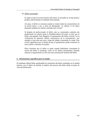 Universidad Católica de Santiago de Guayaquil
135
D) Delito consumado.-
Es aquel en que la acción ejecutiva del sujeto se encuadra en un tipo penal y
produce efectivamente el resultado ilícito penado.
Así pues, el delito se consuma cuando se reúnen todas las características de
la acción típica, o sea, a decir de Bacigalupo “se obtiene el fin típico
planeado mediante los medios utilizados por el autor”.
Si después de perfeccionado el delito, esto es, consumado, continúa este
produciendo sus efectos hasta la finalidad última del autor, se dice que el
delito está agotado. Para Maggiore el agotamiento del delito consiste “en la
verificación de ulteriores efectos consecutivos de la consumación”, por
ejemplo, el que roba una cosa y luego de robada, consumada, la vende. Esto
reviste importancia por el hecho de que el agotamiento puede constituir un
nuevo delito o terminar el iniciado.
Otros sostienen que el delito se agota cuando habiéndose consumado la
acción del delito se prolonga, como en los delitos permanentes; llamado
entonces al agotamiento en este caso una consumación material del delito.
4. Orientaciones específicas para el estudio
El estudiante deberá haber aprehendido los elementos del delito estudiados en la unidad
anterior, con el objeto de facilitar el análisis del proceso del delito desde el punto de
vista del delincuente.
 