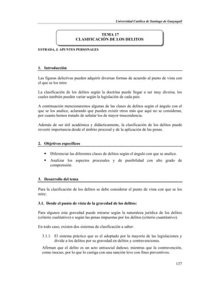 Universidad Católica de Santiago de Guayaquil
137
ESTRADA, J. APUNTES PERSONALES
1. Introducción
Las figuras delictivas pueden adquirir diversas formas de acuerdo al punto de vista con
el que se los mire.
La clasificación de los delitos según la doctrina puede llegar a ser muy diversa, los
cuales también pueden variar según la legislación de cada país.
A continuación mencionaremos algunas de las clases de delitos según el ángulo con el
que se los analice, aclarando que pueden existir otros más que aquí no se consideran,
por cuanto hemos tratado de señalar los de mayor trascendencia.
Además de ser útil académica y didácticamente, la clasificación de los delitos puede
revestir importancia desde el ámbito procesal y de la aplicación de las penas.
2. Objetivos específicos
 Diferenciar las diferentes clases de delitos según el ángulo con que se analice.
 Analizar los aspectos procesales y de punibilidad con alto grado de
comprensión.
3. Desarrollo del tema
Para la clasificación de los delitos se debe considerar el punto de vista con que se los
mire:
3.1. Desde el punto de vista de la gravedad de los delitos:
Para algunos esta gravedad puede mirarse según la naturaleza jurídica de los delitos
(criterio cualitativo) o según las penas impuestas por los delitos (criterio cuantitativo).
En todo caso, existen dos sistemas de clasificación a saber:
3.1.1. El sistema práctico que es el adoptado por la mayoría de las legislaciones y
divide a los delitos por su gravedad en delitos y contravenciones.
Afirman que el delito es un acto antisocial dañoso; mientras que la contravención,
como inocuo, por lo que lo castiga con una sanción leve con fines preventivos.
TEMA 17
CLASIFICACIÓN DE LOS DELITOS
 