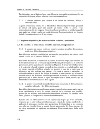 Sistema de Educación a Distancia
138
Ferri considera que el daño no basta para diferenciar entre delito y contravención, ya
que existen delitos de peligro, así como contravenciones dañosas.
3.1.2. El sistema tripartito: que clasifica a los delitos en: crímenes, delitos y
contravenciones.
Algunos critican este sistema por la dificultad de diferenciar por la simple gravedad
al crimen del delito, peor aún cuando un mismo hecho es ambas cosas
diferenciándose sólo por su pena. Otros sin embargo consideran su utilidad alegando
que según sea crimen o delito se podrá determinar la competencia de los órganos
jurisdiccionales que conozcan de los mismos.
3.2. Según su culpabilidad, los delitos se dividen en delitos y cuasidelitos.
3.3. De acuerdo a la forma en que los delitos aparecen, estos pueden ser:
3.3.1. Si aparecen de manera positiva o negativa: pueden ser delitos de comisión,
positivos, o delitos de omisión, negativos.
Los delitos de acción o comisión que son aquellos que producen un cambio en el
mundo exterior por la conducta ilícita de su autor.
Los delitos de omisión, se subdividen en: delitos de omisión simple, que consisten en
la no realización de una acción que legalmente fue exigida al sujeto; y, de comisión
por omisión, en los que el sujeto, teniendo la obligación de actuar en virtud de la ley
o de su propia voluntad, no actúa causando a dicha omisión un resultado dañoso que
no hubiere ocurrido si hubiera actuado, por ejemplo el caso de la madre que no
alimenta a su hijo, teniendo que hacerlo, y le causa la muerte, a sabiendas. La
diferencia radica en que en los delitos de omisión se sanciona esta por sí misma,
mientras que en los delitos de comisión por omisión se castiga el resultado dañoso
provocado por el hecho de que el sujeto no cumplió con su deber jurídico, que de
haberlo hecho no hubiera causado daño alguno.
3.3.2. Si aparece concurriendo pluralidad de acciones con unidad de delito; tenemos:
los delitos habituales y los delitos continuados.
Los delitos habituales son aquellos que requieren que el sujeto activo realice varios
actos repetidamente a través del tiempo, para que en su conjunto, sean punibles,
puesto que sus acciones individualmente consideradas no lo son. Por ejemplo, en la
usura, que sólo se castiga si se la realiza de manera habitual.
Por otro lado, los delitos continuados son aquellos que al igual que en los habituales,
requieren que el autor realice repetidamente actos a través del tiempo, siendo todos y
cada uno de estos actos punibles, pero que por una ficción jurídica se los considera
uno solo, por ejemplo, el que se apropia durante algunos días del dinero que saca de
un cajero automático por medio de una tarjeta de débito robada, cuyo titular no la
reporta.
 