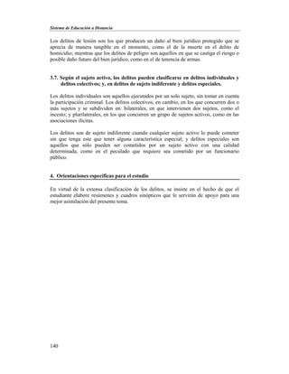 Sistema de Educación a Distancia
140
Los delitos de lesión son los que producen un daño al bien jurídico protegido que se
aprecia de manera tangible en el momento, como el de la muerte en el delito de
homicidio; mientras que los delitos de peligro son aquellos en que se castiga el riesgo o
posible daño futuro del bien jurídico, como en el de tenencia de armas.
3.7. Según el sujeto activo, los delitos pueden clasificarse en delitos individuales y
delitos colectivos; y, en delitos de sujeto indiferente y delitos especiales.
Los delitos individuales son aquellos ejecutados por un solo sujeto, sin tomar en cuenta
la participación criminal. Los delitos colectivos, en cambio, en los que concurren dos o
más sujetos y se subdividen en: bilaterales, en que intervienen dos sujetos, como el
incesto; y plurilaterales, en los que concurren un grupo de sujetos activos, como en las
asociaciones ilícitas.
Los delitos son de sujeto indiferente cuando cualquier sujeto activo lo puede cometer
sin que tenga este que tener alguna característica especial; y delitos especiales son
aquellos que sólo pueden ser cometidos por un sujeto activo con una calidad
determinada, como en el peculado que requiere sea cometido por un funcionario
público.
4. Orientaciones específicas para el estudio
En virtud de la extensa clasificación de los delitos, se insiste en el hecho de que el
estudiante elabore resúmenes y cuadros sinópticos que le servirán de apoyo para una
mejor asimilación del presente tema.
 