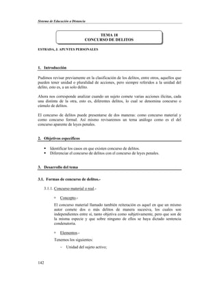 Sistema de Educación a Distancia
142
ESTRADA, J. APUNTES PERSONALES
1. Introducción
Pudimos revisar previamente en la clasificación de los delitos, entre otros, aquellos que
pueden tener unidad o pluralidad de acciones, pero siempre referidos a la unidad del
delito, esto es, a un solo delito.
Ahora nos corresponde analizar cuando un sujeto comete varias acciones ilícitas, cada
una distinta de la otra, esto es, diferentes delitos, lo cual se denomina concurso o
cúmulo de delitos.
El concurso de delitos puede presentarse de dos maneras: como concurso material y
como concurso formal. Así mismo revisaremos un tema análogo como es el del
concurso aparente de leyes penales.
2. Objetivos específicos
 Identificar los casos en que existen concurso de delitos.
 Diferenciar el concurso de delitos con el concurso de leyes penales.
3. Desarrollo del tema
3.1. Formas de concurso de delitos.-
3.1.1. Concurso material o real.-
 Concepto.-
El concurso material llamado también reiteración es aquel en que un mismo
autor comete dos o más delitos de manera sucesiva, los cuales son
independientes entre sí, tanto objetiva como subjetivamente, pero que son de
la misma especie y que sobre ninguno de ellos se haya dictado sentencia
condenatoria.
 Elementos.-
Tenemos los siguientes:
- Unidad del sujeto activo;
TEMA 18
CONCURSO DE DELITOS
 