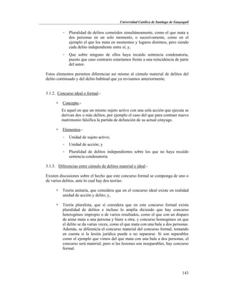 Universidad Católica de Santiago de Guayaquil
143
- Pluralidad de delitos cometidos simultáneamente, como el que mata a
dos personas en un solo momento, o sucesivamente, como en el
ejemplo el que los mata en momentos y lugares distintos, pero siendo
cada delito independiente entre sí; y,
- Que sobre ninguno de ellos haya recaído sentencia condenatoria,
puesto que caso contrario estaríamos frente a una reincidencia de parte
del autor.
Estos elementos permiten diferenciar así mismo al cúmulo material de delitos del
delito continuado y del delito habitual que ya revisamos anteriormente.
3.1.2. Concurso ideal o formal.-
 Concepto.-
Es aquel en que un mismo sujeto activo con una sola acción que ejecuta se
derivan dos o más delitos, por ejemplo el caso del que para contraer nuevo
matrimonio falsifica la partida de defunción de su actual cónyuge.
 Elementos.-
- Unidad de sujeto activo;
- Unidad de acción; y
- Pluralidad de delitos independientes sobre los que no haya recaído
sentencia condenatoria.
3.1.3. Diferencias entre cúmulo de delitos material e ideal.-
Existen discusiones sobre el hecho que este concurso formal se componga de uno o
de varios delitos, ante lo cual hay dos teorías:
 Teoría unitaria, que considera que en el concurso ideal existe en realidad
unidad de acción y delito; y,
 Teoría pluralista, que sí considera que en este concurso formal exista
pluralidad de delitos e incluso lo amplía diciendo que hay concurso
heterogéneo impropio o de varios resultados, como el que con un disparo
de arma mata a una persona y hiere a otra; y concurso homogéneo en que
el delito se da varias veces, como el que mata con una bala a dos personas.
Además, se diferencia el concurso material del concurso formal, tomando
en cuenta si la lesión jurídica puede o no separarse. Si son separables
como el ejemplo que vimos del que mata con una bala a dos personas, el
concurso será material; pero si las lesiones son inseparables, hay concurso
formal.
 