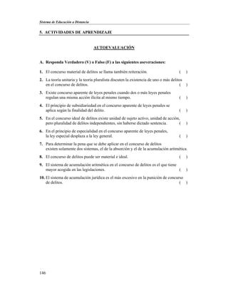 Sistema de Educación a Distancia
146
5. ACTIVIDADES DE APRENDIZAJE
AUTOEVALUACIÓN
A. Responda Verdadero (V) o Falso (F) a las siguientes aseveraciones:
1. El concurso material de delitos se llama también reiteración. ( )
2. La teoría unitaria y la teoría pluralista discuten la existencia de uno o más delitos
en el concurso de delitos. ( )
3. Existe concurso aparente de leyes penales cuando dos o más leyes penales
regulan una misma acción ilícita al mismo tiempo. ( )
4. El principio de subsidiariedad en el concurso aparente de leyes penales se
aplica según la finalidad del delito. ( )
5. En el concurso ideal de delitos existe unidad de sujeto activo, unidad de acción,
pero pluralidad de delitos independientes, sin haberse dictado sentencia. ( )
6. En el principio de especialidad en el concurso aparente de leyes penales,
la ley especial desplaza a la ley general. ( )
7. Para determinar la pena que se debe aplicar en el concurso de delitos
existen solamente dos sistemas, el de la absorción y el de la acumulación aritmética.
8. El concurso de delitos puede ser material e ideal. ( )
9. El sistema de acumulación aritmética en el concurso de delitos es el que tiene
mayor acogida en las legislaciones. ( )
10. El sistema de acumulación jurídica es el más excesivo en la punición de concurso
de delitos. ( )
 
