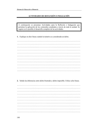 Sistema de Educación a Distancia
148
ACTIVIDADES DE REFLEXIÓN E INDAGACIÓN
1. Explique en diez líneas cuándo la tentativa es considerada un delito.
……………………………………………………………………………………………
……………………………………………………………………………………………
……………………………………………………………………………………………
……………………………………………………………………………………………
……………………………………………………………………………………………
……………………………………………………………………………………………
……………………………………………………………………………………………
……………………………………………………………………………………………
……………………………………………………………………………………………
……………………………………………………………………………………………
……………………………………………………………………………………………
2. Señale las diferencias entre delito frustrado y delito imposible. Utilice ocho líneas.
……………………………………………………………………………………………
……………………………………………………………………………………………
……………………………………………………………………………………………
……………………………………………………………………………………………
……………………………………………………………………………………………
……………………………………………………………………………………………
……………………………………………………………………………………………
……………………………………………………………………………………………
……………………………………………………………………………………………
……………………………………………………………………………………………
A continuación se presentan Actividades para la Reflexión e Indagación que
permiten la aplicación de los contenidos estudiados a través de toda la unidad. Se
sugiere en lo posible el desarrollo completo de las actividades
 