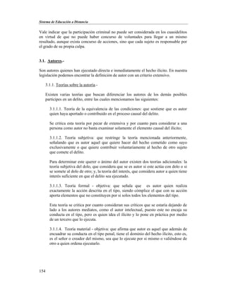 Sistema de Educación a Distancia
154
Vale indicar que la participación criminal no puede ser considerada en los cuasidelitos
en virtud de que no puede haber concurso de voluntades para llegar a un mismo
resultado, aunque exista concurso de acciones, sino que cada sujeto es responsable por
el grado de su propia culpa.
3.1. Autores.-
Son autores quienes han ejecutado directa e inmediatamente el hecho ilícito. En nuestra
legislación podemos encontrar la definición de autor con un criterio extensivo.
3.1.1. Teorías sobre la autoría.-
Existen varias teorías que buscan diferenciar los autores de los demás posibles
participes en un delito, entre las cuales mencionamos las siguientes:
3.1.1.1. Teoría de la equivalencia de las condiciones: que sostiene que es autor
quien haya aportado o contribuido en el proceso causal del delito.
Se critica esta teoría por pecar de extensiva y por cuanto para considerar a una
persona como autor no basta examinar solamente el elemento causal del ilícito;
3.1.1.2. Teoría subjetiva: que restringe la teoría mencionada anteriormente,
señalando que es autor aquel que quiere hacer del hecho cometido como suyo
exclusivamente o que quiere contribuir voluntariamente al hecho de otro sujeto
que comete el delito.
Para determinar este querer o ánimo del autor existen dos teorías adicionales: la
teoría subjetiva del dolo, que considera que se es autor si este actúa con dolo o si
se somete al dolo de otro; y, la teoría del interés, que considera autor a quien tiene
interés suficiente en que el delito sea ejecutado.
3.1.1.3. Teoría formal - objetiva: que señala que es autor quien realiza
exactamente la acción descrita en el tipo, siendo cómplice el que con su acción
aporta elementos que no constituyen por si solos todos los elementos del tipo.
Esta teoría se critica por cuanto consideran sus críticos que se estaría dejando de
lado a los autores mediatos, como el autor intelectual, puesto este no encaja su
conducta en el tipo, pero es quien idea el ilícito y lo pone en práctica por medio
de un tercero que lo ejecuta.
3.1.1.4. Teoría material - objetiva: que afirma que autor es aquel que además de
encuadrar su conducta en el tipo penal, tiene el dominio del hecho ilícito, esto es,
es el señor o creador del mismo, sea que lo ejecute por si mismo o valiéndose de
otro a quien ordena ejecutarlo.
 