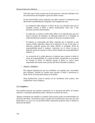 Sistema de Educación a Distancia
156
Vale decir que el mero consejo que da una persona a otra para delinquir no le
da características de instigador a quien dio dicho consejo.
Se han desarrollado ciertos requisitos que debe contener la instigación para
determinar la punibilidad del instigador y del instigado por este:
- La instigación debe dirigirse en forma tal que sea suficiente para que el
instigado cometa el delito o delitos determinados sobre una o más
personas asimismo determinadas;
- La inducción a cometer el delito debe influir en el inducido para que este
tome la decisión de delinquir, no habiendo inducción si el instigado ya
estaba decidido previamente a cometer el ilícito por su propia cuenta;
- El inductor es responsable del delito cometido por el inducido si este
realiza el delito específico objeto de la inducción. Si, por el otro lado, el
individuo inducido ejecuta otro delito distinto al instigado, libera de
responsabilidad penal el inductor. Asimismo, en el evento de que el
inducido desista de ejecutar el ilícito, libera también de responsabilidad al
inductor; y,
- La revocación de la orden dada por el inductor para cometer el delito lo
exime de responsabilidad. Si, a pesar de haber comunicado su revocatoria
de cometer el ilícito, el inducido ejecuta el delito, se vuelve único
responsable del mismo como ejecutor del ilícito liberando al inductor.
 Autores - cómplices.-
Para algunas legislaciones que los consideran, son aquellos que, concertados
para delinquir, facilitan los medios para ejecutar el delito o presencian el
hecho ilícito sin tomar parte directa en el mismo.
Otras legislaciones, como la nuestra, no los consideran como autores, sino
simplemente como cómplices.
3.2. Cómplices.-
Son aquellas personas que prestan cooperación en la ejecución del delito, de manera
indirecta o secundaria, prestándola antes o durante la comisión del ilícito.
Algunos consideran que también es cómplice quien prestó ayuda con posterioridad a la
ejecución del delito, característica típica y propia del encubrimiento, pero que esta solo
puede darse si es que a su vez prometió dicha cooperación posterior antes o durante la
ejecución del delito.
 
