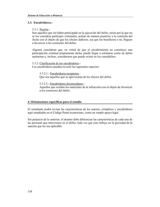 Sistema de Educación a Distancia
158
3.3. Encubridores.-
3.3.1. Noción.-
Son aquellos que sin haber participado en la ejecución del delito, razón por la que no
se los considera partícipes criminales, actúan de manera posterior a la comisión del
ilícito con el objeto de que los efectos dañosos, sea que los beneficien o no, lleguen
a favorecer a los comisotes del delito.
Algunos consideran que, en virtud de que el encubrimiento no constituye una
participación criminal propiamente dicha, puede llegar a estimarse como un delito
autónomo e, incluso, considerarse que puede existir en los cuasidelitos.
3.3.2. Clasificación de los encubridores.-
Los encubridores pueden revestir las siguientes especies:
3.3.2.1.- Encubridores receptores.-
Que son aquellos que se aprovechan de los efectos del delito.
3.3.2.2.- Encubridores favorecedores.-
Aquellos que ocultan los materiales de la infracción con el objeto de favorecer
a los comisores del delito.
4. Orientaciones específicas para el estudio
El estudiante podrá revisar las características de los autores, cómplices y encubridores
aquí estudiadas en el Código Penal ecuatoriano, como un simple apoyo legal.
Sin perjuicio de lo anterior, el alumno debe diferenciar las características de cada una de
las personas que intervienen en el delito, toda vez que esto influye en la gravedad de la
sanción que les sea aplicable.
 