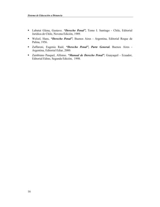 Sistema de Educación a Distancia
16
 Labatut Glena, Gustavo. “Derecho Penal”, Tomo I. Santiago - Chile, Editorial
Jurídica de Chile, Novena Edición, 1989.
 Welzel, Hans, “Derecho Penal”. Buenos Aires - Argentina, Editorial Roque de
Palma, 1956.
 Zaffaroni, Eugenio Raúl, “Derecho Penal”, Parte General. Buenos Aires -
Argentina, Editorial Ediar, 2000.
 Zambrano Pasquel, Alfonso. “Manual de Derecho Penal”. Guayaquil - Ecuador,
Editorial Edino, Segunda Edición, 1998.
 