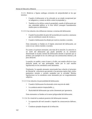 Sistema de Educación a Distancia
162
3.1.2.1. Relativas a figuras análogas eximentes de antijuridicidad en las que
tenemos:
 Cuando el delincuente se ha colocado en un estado excepcional por
su indigencia y comete un delito contra la propiedad; y,
 También en los delitos contra la propiedad, cuando el delincuente por
una calamidad pública se le hizo difícil conseguir honradamente
medios para su subsistencia.
3.1.2.2. Con relación a las influencias internas o externas del delincuente:
 Cuando ha precedido de parte del acometido provocación o amenazas
que no constituyen causas de excusa; y,
 Cuando el delincuente ha obrado por motivos morales o sociales.
Estas atenuantes se fundan en el ímpetu emocional del delincuente, así
como en sus valores morales o sociales.
En cuanto a la primera atenuante, esta trata de la emoción. La emoción es
un sentir del delincuente que puede perturbar en un momento
determinado la lucidez mental del delincuente durante el periodo que se
produce, por ejemplo la ira o la cólera que son conmociones intensas y de
poca duración.
La pasión, en cambio, como el amor y el odio, son estados afectivos cuya
duración puede ser más prolongada, razón por la cual muchas
legislaciones no las consideran como atenuantes.
Finalmente, la segunda atenuante mencionada hace relación al principio
de libertad de consciencia que permite a las personas regirse bajo ciertos
parámetros morales o sociales aceptados por la sociedad. Muchas
legislaciones no la consideran como atenuantes por ser exageradamente
subjetiva.
3.1.2.3. Con relación a la personalidad del delincuente:
 Cuando el delincuente ha alcanzado cierta mayoría de edad;
 La conducta anterior irreprochable; y,
 Rusticidad del delincuente que actúo claramente por ignorancia.
Estas atenuantes se fundan en la menor peligrosidad del delincuente.
3.1.2.4. En virtud de la conducta posterior del delincuente tenemos:
 La reparación del mal causado o impedir las consecuencias dañosas;
y,
 Conducta ejemplar después de la infracción.
 