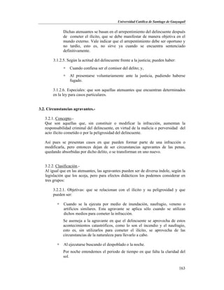 Universidad Católica de Santiago de Guayaquil
163
Dichas atenuantes se basan en el arrepentimiento del delincuente después
de cometer el ilícito, que se debe manifestar de manera objetiva en el
mundo externo. Vale indicar que el arrepentimiento debe ser oportuno y
no tardío, esto es, no sirve ya cuando se encuentra sentenciado
definitivamente.
3.1.2.5. Según la actitud del delincuente frente a la justicia; pueden haber:
 Cuando confiesa ser el comisor del delito; y,
 Al presentarse voluntariamente ante la justicia, pudiendo haberse
fugado.
3.1.2.6. Especiales: que son aquellas atenuantes que encuentran determinados
en la ley para casos particulares.
3.2. Circunstancias agravantes.-
3.2.1. Concepto.-
Que son aquellas que, sin constituir o modificar la infracción, aumentan la
responsabilidad criminal del delincuente, en virtud de la malicia o perversidad del
acto ilícito cometido o por la peligrosidad del delincuente.
Así pues se presentan casos en que pueden formar parte de una infracción o
modificarla, pero entonces dejan de ser circunstancias agravantes de las penas,
quedando absorbidas por dicho delito, o se transforman en uno nuevo.
3.2.2. Clasificación.-
Al igual que en las atenuantes, las agravantes pueden ser de diversa índole, según la
legislación que los acoja, pero para efectos didácticos los podemos considerar en
tres grupos:
3.2.2.1. Objetivas: que se relacionan con el ilícito y su peligrosidad y que
pueden ser:
 Cuando se la ejecuta por medio de inundación, naufragio, veneno o
artificios similares. Esta agravante se aplica sólo cuando se utilizan
dichos medios para cometer la infracción.
Se asemeja a la agravante en que el delincuente se aprovecha de estos
acontecimientos catastróficos, como lo son el incendio y el naufragio,
esto es, sin utilizarlos para cometer el ilícito, se aprovecha de las
circunstancias de la naturaleza para llevarlo a cabo.
 Al ejecutarse buscando el despoblado o la noche.
Por noche entendemos el periodo de tiempo en que falta la claridad del
sol.
 