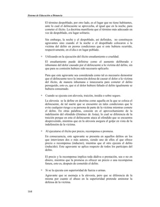 Sistema de Educación a Distancia
164
El término despoblado, por otro lado, es el lugar que no tiene habitantes,
ante lo cual el delincuente se aprovecha, al igual que en la noche, para
cometer el ilícito. La doctrina manifiesta que el término más adecuado en
vez de despoblado, era lugar solitario.
Sin embargo, la noche y el despoblado, así definidos, no constituyen
agravantes sino cuando el la noche o el despoblado colocaron a la
victima del delito en peores condiciones que si este hubiera ocurrido,
respectivamente, en el día o en lugar poblado.
 Utilizando en la ejecución del ilícito ensañamiento o crueldad.
El ensañamiento puede definirse como el aumento deliberado e
inhumano del dolor causado por el delincuente a la víctima del delito, sin
que para su comisión hubiere sido necesario aplicarlo.
Para que este agravante sea considerada como tal es necesario demostrar
que el delincuente tuvo la intención dolosa de causar el dolor a la víctima
del ilícito, de manera inhumana e innecesaria para cometer el delito
perseguido, esto es, que si el dolor hubiere faltado el delito igualmente se
hubiera consumado.
 Cuando se ejecuta con alevosía, traición, insidia o sobre seguro.
La alevosía se la define en doctrina como aquella en la que se coloca el
delincuente, de tal suerte que se encuentre en tales condiciones que le
evite cualquier riesgo a su persona de parte de la víctima mientras comete
el delito. En otras palabras, consiste en el aprovechamiento de la
indefensión del ofendido (Jiménez de Asúa), lo cual se diferencia de la
traición porque en esta el delincuente ataca al ofendido que se encuentra
desprevenido, mientras que en la alevosía asegura el golpe en vista de la
indefensión de la víctima.
 Al ejecutarse el ilícito por precio, recompensa o promesa.
En consecuencia, este agravante se presenta en aquellos delitos en los
que intervienen dos o más autores, siendo uno de ellos el que ofrece
precio o recompensa (inductor), mientras que el otro ejecuta el delito
(inducido). Este agravante se aplica respecto de todos los partícipes del
delito.
El precio y la recompensa implica toda dádiva o prestación, sea o no en
dinero, mientras que la promesa es ofrecer un precio o una recompensa
futura, esto es, después de cometido el delito.
 Si se la ejecuta con superioridad de fuerza o armas.
Agravante que se asemeja a la alevosía, pero que se diferencia de la
misma por cuanto el abuso en la superioridad pretende aminorar la
defensa de la víctima.
 
