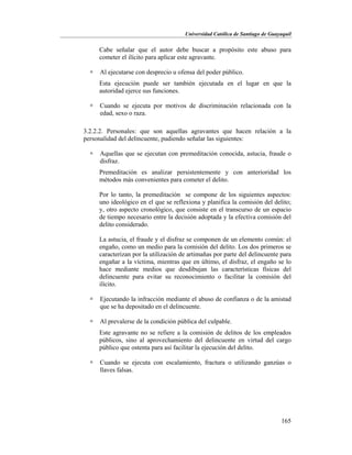 Universidad Católica de Santiago de Guayaquil
165
Cabe señalar que el autor debe buscar a propósito este abuso para
cometer el ilícito para aplicar este agravante.
 Al ejecutarse con desprecio u ofensa del poder público.
Esta ejecución puede ser también ejecutada en el lugar en que la
autoridad ejerce sus funciones.
 Cuando se ejecuta por motivos de discriminación relacionada con la
edad, sexo o raza.
3.2.2.2. Personales: que son aquellas agravantes que hacen relación a la
personalidad del delincuente, pudiendo señalar las siguientes:
 Aquellas que se ejecutan con premeditación conocida, astucia, fraude o
disfraz.
Premeditación es analizar persistentemente y con anterioridad los
métodos más convenientes para cometer el delito.
Por lo tanto, la premeditación se compone de los siguientes aspectos:
uno ideológico en el que se reflexiona y planifica la comisión del delito;
y, otro aspecto cronológico, que consiste en el transcurso de un espacio
de tiempo necesario entre la decisión adoptada y la efectiva comisión del
delito considerado.
La astucia, el fraude y el disfraz se componen de un elemento común: el
engaño, como un medio para la comisión del delito. Los dos primeros se
caracterizan por la utilización de artimañas por parte del delincuente para
engañar a la víctima, mientras que en último, el disfraz, el engaño se lo
hace mediante medios que desdibujan las características físicas del
delincuente para evitar su reconocimiento o facilitar la comisión del
ilícito.
 Ejecutando la infracción mediante el abuso de confianza o de la amistad
que se ha depositado en el delincuente.
 Al prevalerse de la condición pública del culpable.
Este agravante no se refiere a la comisión de delitos de los empleados
públicos, sino al aprovechamiento del delincuente en virtud del cargo
público que ostenta para así facilitar la ejecución del delito.
 Cuando se ejecuta con escalamiento, fractura o utilizando ganzúas o
llaves falsas.
 