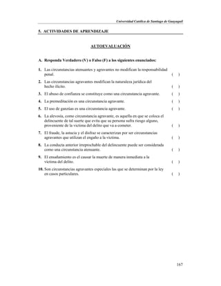 Universidad Católica de Santiago de Guayaquil
167
5. ACTIVIDADES DE APRENDIZAJE
AUTOEVALUACIÓN
A. Responda Verdadero (V) o Falso (F) a los siguientes enunciados:
1. Las circunstancias atenuantes y agravantes no modifican la responsabilidad
penal. ( )
2. Las circunstancias agravantes modifican la naturaleza jurídica del
hecho ilícito. ( )
3. El abuso de confianza se constituye como una circunstancia agravante. ( )
4. La premeditación es una circunstancia agravante. ( )
5. El uso de ganzúas es una circunstancia agravante. ( )
6. La alevosía, como circunstancia agravante, es aquella en que se coloca el
delincuente de tal suerte que evita que su persona sufra riesgo alguno,
proveniente de la victima del delito que va a cometer. ( )
7. El fraude, la astucia y el disfraz se caracterizan por ser circunstancias
agravantes que utilizan el engaño a la víctima. ( )
8. La conducta anterior irreprochable del delincuente puede ser considerada
como una circunstancia atenuante. ( )
9. El ensañamiento es el causar la muerte de manera inmediata a la
víctima del delito. ( )
10. Son circunstancias agravantes especiales las que se determinan por la ley
en casos particulares. ( )
 