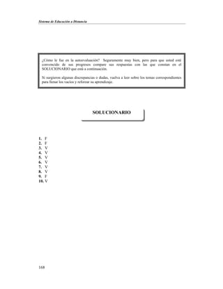 Sistema de Educación a Distancia
168
1. F
2. F
3. V
4. V
5. V
6. V
7. V
8. V
9. F
10. V
SOLUCIONARIO
¿Cómo le fue en la autoevaluación? Seguramente muy bien, pero para que usted esté
convencido de sus progresos compare sus respuestas con las que constan en el
SOLUCIONARIO que está a continuación.
Si surgieron algunas discrepancias o dudas, vuelva a leer sobre los temas correspondientes
para llenar los vacíos y reforzar su aprendizaje.
 