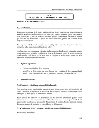 Universidad Católica de Santiago de Guayaquil
169
ESTRADA, J. APUNTES PERSONALES
1. Introducción
El presente tema sale de la esfera de la teoría del delito para ingresar a la teoría de la
sanción. Nos interesa el estudio de este tema para conocer aspectos que si bien pueden
relacionarse con el derecho procesal, nos va a dar una idea clara de los motivos legales
por los que un delincuente, a pesar de haber delinquido, puede ser eximido de su
responsabilidad penal.
La responsabilidad penal consiste en la obligación impuesta al delincuente para
someterse a las sanciones establecidas en la ley.
Analizaremos las causales de extinción de la responsabilidad penal, los cuales pueden
recaer tanto sobre la acción penal que se sigue al delincuente (antes de existir sentencia
condenatoria), así como en la pena que se impone al delincuente (posterior a la
existencia de sentencia condenatoria).
2. Objetivos específicos
 Diferenciar el indulto de la amnistía.
 Identificar y diferenciar las otras formas de extinción de la responsabilidad
penal, a saber: la muerte del reo, el perdón del ofendido y la prescripción.
3. Desarrollo del tema
3.1. Causas de extinción de responsabilidad penal.-
Son aquellos hechos establecidos legalmente que siendo posteriores a la comisión del
delito, producen la extinción de la acción penal seguida contra el delincuente o que
extinguen la pena que se ha impuesto al mismo.
Estas causas de extinción se diferencian de las causales eximentes, porque estas
eliminan uno de los elementos del delito, lo cual exime la responsabilidad del
delincuente, mientras que las causales de extinción de responsabilidad criminal afectan
las consecuencias de un delito ya cometido por el delincuente.
3.2. Clasificación de las causas de extinción de responsabilidad penal.-
Estas causas pueden ser:
TEMA 21
EXTINCIÓN DE LA RESPONSABILIDAD PENAL
 