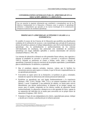 Universidad Católica de Santiago de Guayaquil
17
CONSIDERACIONES GENERALES PARA EL APRENDIZAJE EN LA
EDUCACIÓN ABIERTA Y A DISTANCIA
PROPICIAR UN APRENDIZAJE AUTÓNOMO Y LIGADO A LA
EXPERIENCIA. 1
Es notable el avance de las Ciencias de la Educación que posibilita una planificación
cuidadosa de la utilización de recursos y una metodología que, privada de la presencia
directa del profesor, potencia el trabajo independiente y por ello la individualización del
aprendizaje. Así, la profundización y perfeccionamiento de los sistemas
individualizados de enseñanza, han potenciado esta modalidad de enseñanza-
aprendizaje con rasgos definidos aplicables a sectores determinados del universo
estudiantil (Peñaiver, 1981: 28).
Los sistemas de educación a distancia no sólo pretenden llenar cabezas, sino capacitar y
entrenar al estudiante en aprender a aprender y aprender a tecnificarse (Pastrana:
1985:3), forjando su autonomía en cuanto a tiempo, estilo, ritmo y método de
aprendizaje, al permitir la toma de conciencia de las propias capacidades y posibilidades
para su autoformación. En definitiva, se pretende:
 Que el estudiante adquiera actitudes, intereses, valores que le faciliten los
mecanismos precisos para regirse a sí mismo, lo que le llevará a responsabilizarse en
un aprendizaje permanente.
 Convertirlo en sujeto activo de su formación y al profesor en guía y orientador,
tratando de superar las deficiencias del sistema presencial tradicional.
 Posibilitar un aprendizaje que está ligado fundamentalmente a la experiencia
(Dichanz, 1983: 33-46 y Hough, 1984: 7-23) y en contacto inmediato con la vida
laboral y social. Comprende a una población de adultos, en buena parte activos
laboralmente, que desean perfeccionarse, al disponer de un tiempo, aunque sea
escaso, para el estudio, rompiendo así los clásicos moldes de educación formal
institucionalizada. La educación a distancia no es sólo aprender de lejos; supone la
no separación del individuo de su medio para convertirlo así en propio factor de
educación (Cirigliano, 1983: 20-21)
 Fomentar el logro de una independencia de criterio, capacidad para pensar, trabajar
y decidir por sí mismo y satisfacción por el esfuerzo personal.
1
García Aretio, L. (1989). Para qué la Educación a Distancia. http://www.uned.es/catedraunesco-
ead/articulos/1989/para%20que%20la%20educacion%20a%20distancia.pdf
Lea con atención la siguiente información que contribuirá a conceptualizar uno de los
objetivos fundamentales de la Educación a Distancia como es generar el aprendizaje
autónomo e independiente que apoyado en las nuevas tecnologías de la comunicación
enriquecen el proceso de enseñanza aprendizaje.
 