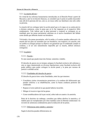 Sistema de Educación a Distancia
170
3.2.1. La muerte del reo.-
En virtud de las reformas humanitarias introducidas en el Derecho Penal a partir de
Beccaria y por la revolución francesa, se consideró que la pena no podía trascender
más allá de la persona del reo, esto es, no recae sobre sus familiares sino sólo sobre
su persona.
La muerte del reo extingue tanto la acción penal que se le sigue en su contra previo
a dictarse sentencia, como la pena que ya le fue impuesta en el respectivo fallo
condenatorio. Vale indicar que la pena personal o corporal se extinguen en su
totalidad, pero las penas pecuniarias subsisten en el acervo hereditario del fallido
como deuda que deberán asumir sus herederos.
Volviendo a las penas pecuniarias, sólo la multa y el comiso pueden sobrevenir a la
muerte del reo para ser asumidos por sus herederos; con respecto a la caución, esta
en cambio se extingue porque su objetivo era garantizar que el condenado cumpla su
condena, y al ser esto naturalmente imposible por su muerte, deberá entonces
extinguirse.
3.2.2. La gracia.-
3.2.2.1. Noción.-
Es una causal que puede tener dos formas: amnistía o indulto.
El derecho de gracia era en tiempos antiguos la facultad exclusiva del soberano y
esta se sigue manteniendo en diversas legislaciones como facultad exclusiva del
poder público para poder extinguir la acción penal y la pena por razones de
justicia o utilidad social.
3.2.2.2. Finalidades del derecho de gracia.-
El derecho de gracia tiene varias finalidades, entre las que tenemos:
 Considerar ciertas circunstancias posteriores a la condena del delincuente que
pueden referirse a su rehabilitación, como la buena conducta posterior del
condenado.
 Reparar el error judicial en que puede haberse incurrido.
 Mitigar el excesivo rigor de las penas.
 Como restablecedores de la paz social, sobre todo en cuanto a la amnistía.
Parte de la doctrina sin embargo, considera que deben abolirse la amnistía y el
indulto para ser reemplazados por otras medidas como la libertad condicional o la
revisión de sentencias condenatorias para la reducción de las penas.
3.2.2.3. Diferencias entre indulto y amnistía.-
Según la doctrina pueden diferenciarse en:
 