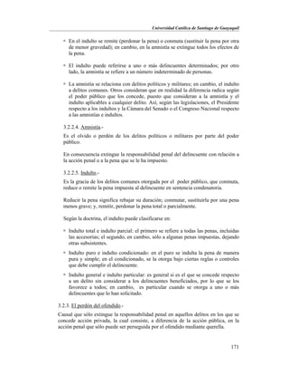 Universidad Católica de Santiago de Guayaquil
171
 En el indulto se remite (perdonar la pena) o conmuta (sustituir la pena por otra
de menor gravedad); en cambio, en la amnistía se extingue todos los efectos de
la pena.
 El indulto puede referirse a uno o más delincuentes determinados; por otro
lado, la amnistía se refiere a un número indeterminado de personas.
 La amnistía se relaciona con delitos políticos y militares; en cambio, el indulto
a delitos comunes. Otros consideran que en realidad la diferencia radica según
el poder público que los concede, puesto que consideran a la amnistía y el
indulto aplicables a cualquier delito. Así, según las legislaciones, el Presidente
respecto a los indultos y la Cámara del Senado o el Congreso Nacional respecto
a las amnistías e indultos.
3.2.2.4. Amnistía.-
Es el olvido o perdón de los delitos políticos o militares por parte del poder
público.
En consecuencia extingue la responsabilidad penal del delincuente con relación a
la acción penal o a la pena que se le ha impuesto.
3.2.2.5. Indulto.-
Es la gracia de los delitos comunes otorgada por el poder público, que conmuta,
reduce o remite la pena impuesta al delincuente en sentencia condenatoria.
Reducir la pena significa rebajar su duración; conmutar, sustituirla por una pena
menos grave; y, remitir, perdonar la pena total o parcialmente.
Según la doctrina, el indulto puede clasificarse en:
 Indulto total e indulto parcial: el primero se refiere a todas las penas, incluidas
las accesorias; el segundo, en cambio, sólo a algunas penas impuestas, dejando
otras subsistentes.
 Indulto puro e indulto condicionado: en el puro se indulta la pena de manera
pura y simple; en el condicionado, se la otorga bajo ciertas reglas o controles
que debe cumplir el delincuente.
 Indulto general e indulto particular: es general si es el que se concede respecto
a un delito sin considerar a los delincuentes beneficiados, por lo que se los
favorece a todos; en cambio, es particular cuando se otorga a uno o más
delincuentes que lo han solicitado.
3.2.3. El perdón del ofendido.-
Causal que sólo extingue la responsabilidad penal en aquellos delitos en los que se
concede acción privada, la cual consiste, a diferencia de la acción pública, en la
acción penal que sólo puede ser perseguida por el ofendido mediante querella.
 