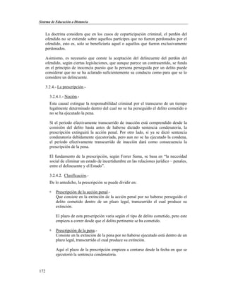 Sistema de Educación a Distancia
172
La doctrina considera que en los casos de coparticipación criminal, el perdón del
ofendido no se extiende sobre aquellos partícipes que no fueron perdonados por el
ofendido, esto es, solo se beneficiaría aquel o aquellos que fueron exclusivamente
perdonados.
Asimismo, es necesario que conste la aceptación del delincuente del perdón del
ofendido, según ciertas legislaciones, que aunque parece un contrasentido, se funda
en el principio de inocencia puesto que la persona perseguida por un delito puede
considerar que no se ha aclarado suficientemente su conducta como para que se lo
considere un delincuente.
3.2.4.- La prescripción.-
3.2.4.1.- Noción.-
Esta causal extingue la responsabilidad criminal por el transcurso de un tiempo
legalmente determinado dentro del cual no se ha perseguido el delito cometido o
no se ha ejecutado la pena.
Si el periodo efectivamente transcurrido de inacción está comprendido desde la
comisión del delito hasta antes de haberse dictado sentencia condenatoria, la
prescripción extinguirá la acción penal. Por otro lado, si ya se dictó sentencia
condenatoria debidamente ejecutoriada, pero aun no se ha ejecutado la condena,
el periodo efectivamente transcurrido de inacción dará como consecuencia la
prescripción de la pena.
El fundamento de la prescripción, según Ferrer Sama, se basa en “la necesidad
social de eliminar un estado de incertidumbre en las relaciones jurídico – penales,
entre el delincuente y el Estado”.
3.2.4.2. Clasificación.-
De lo antedicho, la prescripción se puede dividir en:
 Prescripción de la acción penal.-
Que consiste en la extinción de la acción penal por no haberse perseguido el
delito cometido dentro de un plazo legal, transcurrido el cual produce su
extinción.
El plazo de esta prescripción varia según el tipo de delito cometido, pero este
empieza a correr desde que el delito pertinente se ha cometido.
 Prescripción de la pena.-
Consiste en la extinción de la pena por no haberse ejecutado está dentro de un
plazo legal, transcurrido el cual produce su extinción.
Aquí el plazo de la prescripción empieza a contarse desde la fecha en que se
ejecutorió la sentencia condenatoria.
 