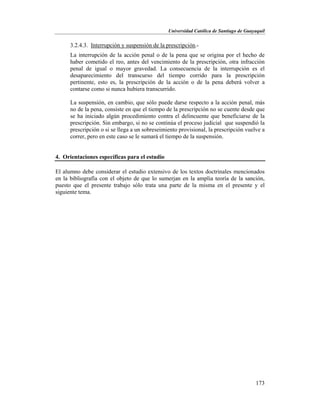 Universidad Católica de Santiago de Guayaquil
173
3.2.4.3. Interrupción y suspensión de la prescripción.-
La interrupción de la acción penal o de la pena que se origina por el hecho de
haber cometido el reo, antes del vencimiento de la prescripción, otra infracción
penal de igual o mayor gravedad. La consecuencia de la interrupción es el
desaparecimiento del transcurso del tiempo corrido para la prescripción
pertinente, esto es, la prescripción de la acción o de la pena deberá volver a
contarse como si nunca hubiera transcurrido.
La suspensión, en cambio, que sólo puede darse respecto a la acción penal, más
no de la pena, consiste en que el tiempo de la prescripción no se cuente desde que
se ha iniciado algún procedimiento contra el delincuente que beneficiarse de la
prescripción. Sin embargo, si no se continúa el proceso judicial que suspendió la
prescripción o si se llega a un sobreseimiento provisional, la prescripción vuelve a
correr, pero en este caso se le sumará el tiempo de la suspensión.
4. Orientaciones específicas para el estudio
El alumno debe considerar el estudio extensivo de los textos doctrinales mencionados
en la bibliografía con el objeto de que lo sumerjan en la amplia teoría de la sanción,
puesto que el presente trabajo sólo trata una parte de la misma en el presente y el
siguiente tema.
 