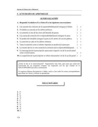 Sistema de Educación a Distancia
174
5. ACTIVIDADES DE APRENDIZAJE
AUTOEVALUACIÓN
A. Responda Verdadero (V) o Falso (F) a las siguientes aseveraciones:
1. Las causales de extinción de la responsabilidad penal extinguen el delito. ( )
2. El indulto se concede en los delitos políticos. ( )
3. La amnistía es una de las clases del derecho de gracia. ( )
4. Las causas de extinción de la responsabilidad penal extinguen la pena. ( )
5. El perdón del ofendido extingue la pena en los delitos de acción pública. ( )
6. La amnistía no cabe en los delitos militares. ( )
7. Tanto la amnistía como el indulto importan un perdón de la pena por. ( )
8. La muerte del reo es otra causal de la extinción de la responsabilidad penal. ( )
9. La interrupción de la prescripción opera tanto respecto a la de la acción penal
como a la de la pena. ( )
10. La suspensión de la prescripción se refiere únicamente a la de la acción penal. ( )
1. F
2. F
3. V
4. V
5. F
6. F
7. V
8. V
9. V
10. V
SOLUCIONARIO
¿Cómo le fue en la autoevaluación? Seguramente muy bien, pero para que usted esté
convencido de sus progresos compare sus respuestas con las que constan en el
SOLUCIONARIO que está a continuación.
Si surgieron algunas discrepancias o dudas, vuelva a leer sobre los temas correspondientes
para llenar los vacíos y reforzar su aprendizaje.
 
