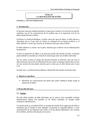 Universidad Católica de Santiago de Guayaquil
175
ESTRADA, J. APUNTES PERSONALES
1. Introducción
El presente tema que también pertenece al igual que el anterior a la teoría de la sanción,
constituye una de las consecuencias de la condena que es la reparación civil de los
daños producidos por el delito.
Conforme lo manifestó Bentham, el delito causa dos tipos de daños: el daño directo o
individual, que es el que sufre la víctima en cualquiera de sus bienes jurídicos; y, el
daño indirecto o social, que consiste en la alarma social que causó el delito.
El daño indirecto se resarce con la pena, mientras que el directo con la indemnización
de perjuicios.
Si bien la reparación de daños es un tema de estudio del derecho privado, el derecho
penal también lo considera en virtud de la relación que tiene con el delito individual.
No nos vamos a meter en campo del derecho procesal, al referirnos ante qué juez se
debe continuar esta acción de indemnización por cuanto en algunas legislaciones se dice
ser una secuela del juez penal, mientras que en otras que se debe iniciar ante el juez
civil.
En todo caso, a continuación procedemos a desarrollar brevemente el presente tema.
2. Objetivos específicos
 Identificar las consecuencias del delito para poder establecer dónde encaja la
reparación de daños.
3. Desarrollo del tema
3.1. Noción.-
No todo delito produce un daño individual, por lo cual no será susceptible reclamar
indemnización alguna. Por ejemplo, en los delitos frustrados no siempre podrá
reclamarse indemnización.
La escuela positiva, en especial Ferri, se encargó del estudio de la reparación de daños y
manifiesta que el Estado al estar obligado a garantizar la seguridad pública y como
contraposición de los impuestos que recibe, es el que deberá indemnizar a las víctimas
de los delitos, opinión criticada por ser excesiva.
TEMA 22
LA REPARACIÓN DE DAÑOS
 