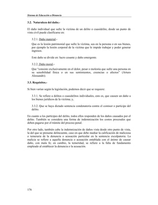 Sistema de Educación a Distancia
176
3.2. Naturaleza del daño.-
El daño individual que sufre la víctima de un delito o cuasidelito, desde un punto de
vista civil puede clasificarse en:
3.2.1. Daño material.-
Que es la lesión patrimonial que sufre la víctima, sea en la persona o en sus bienes,
por ejemplo la lesión corporal de la víctima que le impide trabajar y poder generar
ingresos.
Este daño se divide en: lucro cesante y daño emergente.
3.2.2. Daño moral.-
Que “consiste exclusivamente en el dolor, pesar o molestia que sufre una persona en
su sensibilidad física o en sus sentimientos, creencias o afectos” (Arturo
Alessandri).
3.3. Requisitos.-
Si bien varían según la legislación, podemos decir que se requiere:
3.3.1. Se refiere a delitos o cuasidelitos individuales, esto es, que causen un daño a
los bienes jurídicos de la víctima; y,
3.3.2. Que se haya dictado sentencia condenatoria contra el comisor o partícipe del
delito.
En cuanto a los partícipes del delito, todos ellos responden de los daños causados por el
delito. También se considera una forma de indemnización los costos procesales que
deben pagarse por el trámite del proceso penal.
Por otro lado, también cabe la indemnización de daños vista desde otro punto de vista,
la del que se presume delincuente, caso en que debe mediar la calificación de maliciosa
o temeraria de la denuncia o acusación particular en la sentencia exculpatoria. La
malicia se refiere a aquella denuncia o acusación entablada con el ánimo de causar
daño, con mala fe; en cambio, la temeridad, se refiere a la falta de fundamento
empleado al establecer la denuncia o la acusación.
 