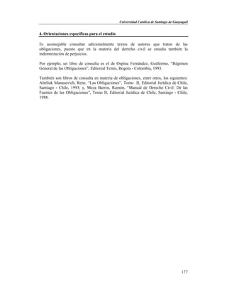 Universidad Católica de Santiago de Guayaquil
177
4. Orientaciones específicas para el estudio
Es aconsejable consultar adicionalmente textos de autores que traten de las
obligaciones, puesto que en la materia del derecho civil se estudia también la
indemnización de perjuicios.
Por ejemplo, un libro de consulta es el de Ospina Fernández, Guillermo, “Régimen
General de las Obligaciones”, Editorial Temis, Bogota - Colombia, 1993.
También son libros de consulta en materia de obligaciones, entre otros, los siguientes:
Abeliuk Manasevich, Rene, “Las Obligaciones”, Tomo II, Editorial Jurídica de Chile,
Santiago - Chile, 1993; y, Meza Barros, Ramón, “Manual de Derecho Civil: De las
Fuentes de las Obligaciones”, Tomo II, Editorial Jurídica de Chile, Santiago - Chile,
1988.
 