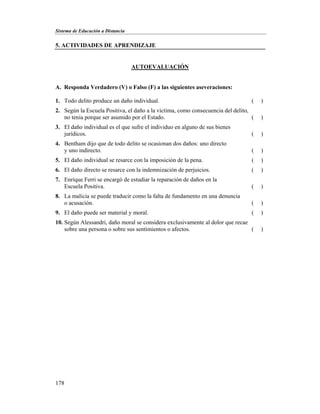 Sistema de Educación a Distancia
178
5. ACTIVIDADES DE APRENDIZAJE
AUTOEVALUACIÓN
A. Responda Verdadero (V) o Falso (F) a las siguientes aseveraciones:
1. Todo delito produce un daño individual. ( )
2. Según la Escuela Positiva, el daño a la victima, como consecuencia del delito,
no tenia porque ser asumido por el Estado. ( )
3. El daño individual es el que sufre el individuo en alguno de sus bienes
jurídicos. ( )
4. Bentham dijo que de todo delito se ocasionan dos daños: uno directo
y uno indirecto. ( )
5. El daño individual se resarce con la imposición de la pena. ( )
6. El daño directo se resarce con la indemnización de perjuicios. ( )
7. Enrique Ferri se encargó de estudiar la reparación de daños en la
Escuela Positiva. ( )
8. La malicia se puede traducir como la falta de fundamento en una denuncia
o acusación. ( )
9. El daño puede ser material y moral. ( )
10. Según Alessandri, daño moral se considera exclusivamente al dolor que recae
sobre una persona o sobre sus sentimientos o afectos. ( )
 