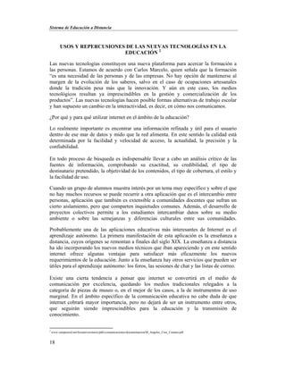 Sistema de Educación a Distancia
18
USOS Y REPERCUSIONES DE LAS NUEVAS TECNOLOGÍAS EN LA
EDUCACIÓN 2
Las nuevas tecnologías constituyen una nueva plataforma para acercar la formación a
las personas. Estamos de acuerdo con Carlos Marcelo, quien señala que la formación
“es una necesidad de las personas y de las empresas. No hay opción de mantenerse al
margen de la evolución de los saberes, salvo en el caso de ocupaciones artesanales
donde la tradición pesa más que la innovación. Y aún en este caso, los medios
tecnológicos resultan ya imprescindibles en la gestión y comercialización de los
productos”. Las nuevas tecnologías hacen posible formas alternativas de trabajo escolar
y han supuesto un cambio en la interactividad, es decir, en cómo nos comunicamos.
¿Por qué y para qué utilizar internet en el ámbito de la educación?
Lo realmente importante es encontrar una información refinada y útil para el usuario
dentro de ese mar de datos y mido que la red alimenta. En este sentido la calidad está
determinada por la facilidad y velocidad de acceso, la actualidad, la precisión y la
confiabilidad.
En todo proceso de búsqueda es indispensable llevar a cabo un análisis crítico de las
fuentes de información, comprobando su exactitud, su credibilidad, el tipo de
destinatario pretendido, la objetividad de los contenidos, el tipo de cobertura, el estilo y
la facilidad de uso.
Cuando un grupo de alumnos muestra interés por un tema muy específico y sobre el que
no hay muchos recursos se puede recurrir a otra aplicación que es el intercambio entre
personas, aplicación que también es extensible a comunidades docentes que sufran un
cierto aislamiento, pero que comparten inquietudes comunes. Además, el desarrollo de
proyectos colectivos permite a los estudiantes intercambiar datos sobre su medio
ambiente o sobre las semejanzas y diferencias culturales entre sus comunidades.
Probablemente una de las aplicaciones educativas más interesantes de Internet es el
aprendizaje autónomo. La primera manifestación de esta aplicación es la enseñanza a
distancia, cuyos orígenes se remontan a finales del siglo XIX. La enseñanza a distancia
ha ido incorporando los nuevos medios técnicos que iban apareciendo y en este sentido
internet ofrece algunas ventajas para satisfacer más eficazmente los nuevos
requerimientos de la educación. Junto a la enseñanza hay otros servicios que pueden ser
útiles para el aprendizaje autónomo: los foros, las sesiones de chat y las listas de correo.
Existe una cierta tendencia a pensar que internet se convertirá en el medio de
comunicación por excelencia, quedando los medios tradicionales relegados a la
categoría de piezas de museo o, en el mejor de los casos, a la de instrumentos de uso
marginal. En el ámbito específico de la comunicación educativa no cabe duda de que
internet cobrará mayor importancia, pero no dejará de ser un instrumento entre otros,
que seguirán siendo imprescindibles para la educación y la transmisión de
conocimiento.
2
www.campusred.net/forouniversitario/pdfs/comunicaciones/documentacion/M_Angeles_Cruz_Camara.pdf
 