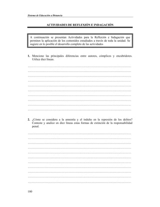 Sistema de Educación a Distancia
180
ACTIVIDADES DE REFLEXIÓN E INDAGACIÓN
1. Mencione las principales diferencias entre autores, cómplices y encubridores.
Utilice diez líneas.
……………………………………………………………………………………………
……………………………………………………………………………………………
……………………………………………………………………………………………
……………………………………………………………………………………………
……………………………………………………………………………………………
……………………………………………………………………………………………
……………………………………………………………………………………………
……………………………………………………………………………………………
……………………………………………………………………………………………
……………………………………………………………………………………………
2. ¿Cómo se considera a la amnistía y el indulto en la represión de los delitos?
Conteste y analice en diez líneas estas formas de extinción de la responsabilidad
penal.
……………………………………………………………………………………………
……………………………………………………………………………………………
……………………………………………………………………………………………
……………………………………………………………………………………………
……………………………………………………………………………………………
……………………………………………………………………………………………
……………………………………………………………………………………………
……………………………………………………………………………………………
……………………………………………………………………………………………
……………………………………………………………………………………………
……………………………………………………………………………………………
A continuación se presentan Actividades para la Reflexión e Indagación que
permiten la aplicación de los contenidos estudiados a través de toda la unidad. Se
sugiere en lo posible el desarrollo completo de las actividades
 
