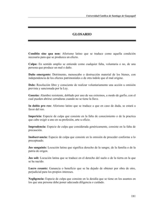 Universidad Católica de Santiago de Guayaquil
181
GLOSARIO
Conditio sine qua non: Aforismo latino que se traduce como aquella condición
necesaria para que se produzca un efecto.
Culpa: En sentido amplio se entiende como cualquier falta, voluntaria o no, de una
persona que produce un mal o daño.
Daño emergente: Detrimento, menoscabo o destrucción material de los bienes, con
independencia de los efectos patrimoniales o de otra índole que el mal origine.
Dolo: Resolución libre y consciente de realizar voluntariamente una acción u omisión
prevista y sancionada por la Ley.
Ganzúa: Alambre resistente, doblado por uno de sus extremos, a modo de garfio, con el
cual pueden abrirse cerraduras cuando no se tiene la llave.
In dubio pro reo: Aforismo latino que se traduce a que en caso de duda, se estará a
favor del reo.
Impericia: Especie de culpa que consiste en la falta de conocimiento o de la practica
que cabe exigir a uno en su profesión, arte u oficio.
Imprudencia: Especie de culpa que considerada genéricamente, consiste en la falta de
precaución.
Inobservancia: Especie de culpa que consiste en la omisión de proceder conforme a lo
preceptuado.
Jus sanguinis: Locución latina que significa derecho de la sangre, de la familia o de la
patria de origen.
Jus soli: Locución latina que se traduce en el derecho del suelo o de la tierra en la que
se ha nacido.
Lucro cesante: Ganancia o beneficio que se ha dejado de obtener por obra de otro,
perjudicial para los propios intereses.
Negligencia: Especie de culpa que consiste en la desidia que se tiene en los asuntos en
los que una persona debe poner adecuada diligencia o cuidado.
 