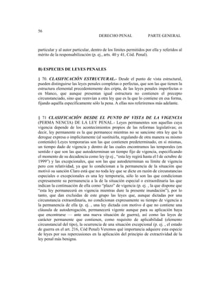Universidad Católica de Santiago de Guayaquil
185
56
DERECHO PENAL PARTE GENERAL
particular y al autor particular, dentro de los límites permitidos por ella y referidos al
mérito de la responsabilización (p. ej., arts. 40 y 41, Cód. Penal).
B) ESPECIES DE LEYES PENALES
§ 70. CLASIFICACIÓN ESTRUCTURAL.- Desde el punto de vista estructural,
pueden distinguirse las leyes penales completas o perfectas, que son las que tienen la
estructura elemental precedentemente des cripta, de las leyes penales imperfectas o
en blanco, que aunque presentan igual estructura no contienen el precepto
circunstanciado, sino que reenvían a otra ley que es la que lo contiene en esa forma,
fijando aquélla específicamente sólo la pena. A ellas nos referiremos más adelante.
§ 71 CLASIFICACIÓN DESDE EL PUNTO DF VISTA DE LA VIGENCIA
(PERMA NENCIA) DE LA LEY PENAL.- Leyes permanentes son aquellas cuya
vigencia depende de los acontecimientos propios de las reformas legislativas; es
decir, ley permanente es la que permanece mientras no se sancione otra ley que la
derogue expresa o implícitamente (al sustituirla, regulando de otra manera su mismo
contenido) Leyes temporarias son las que contienen predeterminado, en sí mismas,
un tiempo dado de vigencia y dentro de las cuales encontramos las temporales (en
sentido r que son las que autodeterminan un tiempo fijo de vigencia, especificando
el momento de su decadencia como ley (p ej , “esta ley regirá hasta el l de octubre de
1999”) y las excepcionales, que son las que autodeterminan su límite de vigencia
pero con relatividad, ya que lo condicionan a la permanencia de la situación que
motivó su sanción Claro está que no toda ley que se dicte en razón de circunstancias
especiales o excepcionales es una ley temporaria, sólo lo son las que condicionan
expresamente su permanencia a la de la situación especial o extraordinaria las que
indican la continuación de ella como “plazo” de vigencia (p. ej. , la que dispone que
“esta ley permanecerá en vigencia mientras dure la presente inundación”), por lo
tanto, que dan excluidas de este grupo las leyes que, aunque dictadas por una
circunstancia extraordinaria, no condicionan expresamente su tiempo de vigencia a
la permanencia de ella (p. ej. , una ley dictada con motivo d que no contiene una
cláusula de autoderogación, permanecerá vigente aunque para su aplicación haya
que encontrarse — ante una nueva situación de guerra), así como las leyes de
carácter permanente que contienen, como requisito de aplicabilidad (elemento
circunstancial del tipo), la ocurrencia de una situación excepcional (p. ej. , el estado
de guerra en el art. 216, Cód Penal) Veremos qué importancia adquiere esta especie
de leyes por sus repercusiones en la aplicación del principio de extractividad de la
ley penal más benigna.
 