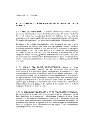 Sistema de Educación a Distancia
186
57
TEORIA DE LA LEY PENAL
C) IDONEIDAD DE ALGUNAS NORMAS PARA OPERAR COMO LEYES
PENALES
§ 72. CASOS CONTEMPLADOS. Los Tratados Internacionales.- Hemos visto que
en nuestro sistema jurídico la única fuente de conocimiento del derecho penal es la
ley en el sentido más estrictamente formal. Sin embargo, hay una serie de
disposiciones que integran aquel sistema y que plantean interrogantes; así ocurre con
los tratados internacionales y con las normas procedentes del poder administrador.
En cuanto a los tratados internacionales, como destinados que están a regir
relaciones entre los Estados, para operar con leyes penales “internas” requieren
constituirse en derecho nacional, lo cual, a nuestro juicio, ocurre con su aprobación
legislativa (art. 67, inc. 19, C.N.) sin perjuicio de su “ratificación” internacional por
el Estado, lo cual es otra cosa; hasta ese momento su reglamentación no es
obligatoria para los súbditos y, por tanto, no tiene fuerza de ley “interna”. Pero, aun
en ausencia de aquel acto legislativo, dicha reglamentación puede convertirse en ley
interna si una ley asume el contenido de las disposiciones del tratado, en su totalidad
o en parte.
§ 73. NORMAS DEL PODER ADMINISTRADOR.- Aunque hay leyes
consideradas en sentido “material” que son reconocidas como fuentes de
conocimiento de derecho penal en algunas materias (como las ordenanzas en el área
contravencional municipal), ellas siempre proceden de órganos legislativos (p. ej.,
concejos deliberantes). Pero la cuestión que aquí nos proponemos es determinar si
las reglamentaciones emitidas por el poder administrador (es decir, la rama ejecutiva
del poder estatal) pueden o no ser invocadas como fuentes de derecho penal,
cuestión que, en principio, se presenta en torno a tres órdenes: el de las facultades
reglamentarias de aquel poder, el del régimen de los decretos leyes y el de la
integración de las leyes penales en blanco.
§ 74. LA DELEGACIÓN LEGISLATIVA EN EL PODER ADMINISTRADOR.-
En nuestro sistema jurídico político tenemos que descartar, inicialmente, que el
Poder Legislativo pueda delegar en el administrador su facultad de dictar “leyes
penales”. Esa delegación no sólo violaría el equilibrio de la división de los poderes
del Estado, según nuestro régimen constitucional, sino que también desconocería los
fundamentos del principio de legalidad. Con todo, en algunas provincias se han dado
casos de delegación cuya constitucionalidad ha llegado a ser (erróneamente)
aceptada por los más altos tribunales.
 