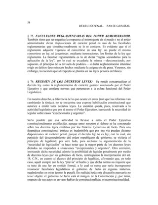 Universidad Católica de Santiago de Guayaquil
187
58
DERECHO PENAL. PARTE GENERAL
§ 75. FACULTADES REGLAMENTARIAS DEL PODER ADMIMSTRADOR.
También tiene que ser negativa la respuesta al interrogante de si puede o no el poder
administrador dictar disposiciones de carácter penal en uso de las facultades
reglamentarias que constitucionalmente se le re conocen. Es evidente que si el
reglamento adquiere vigencia al convertirse en una ley, no puede él mismo
convertirse en ley, ni desconocer, mediante innovaciones, los límites de la ley que
reglamenta. La facultad reglamentaria es la de dictar “reglas secundarias para la
aplicación de la ley”, por lo cual se excedería la misma —desconociendo, por
supuesto, el principio de la división de poderes— si dicha reglamentación intentase
erigir en delitos determinados hechos mediante la asignación de pena. Veremos, sin
embargo, la cuestión que al respecto se plantea en las leyes penales en blanco.
§ 76. RÉGIMEN DE LOS DECRETOS LEVES.- Se puede conceptualizar al
decreto ley como la reglamentación de carácter general sancionada por el Poder
Ejecutivo y que contiene normas que pertenecen a la esfera funcional del Poder
Legislativo.
En nuestro derecho, a diferencia de lo que ocurre en otros (aun que las reformas van
cambiando la tónica), no se encuentra una expresa habilitación constitucional que
autorice a emitir tales decretos leyes. La cuestión queda, pues, reservada a la
actividad legislativa que por sí asume el Poder Ejecutivo, invocando la necesidad de
legislar sobre casos “excepcionales y urgentes”.
Sería posible que esa actividad la llevase a cabo el Poder Ejecutivo
constitucionalmente establecido, aunque entre nosotros el debate se ha concretado
sobre los decretos leyes emitidos por los Poderes Ejecutivos de facto. Para una
dogmática constitucional estricta es inadmisible que por esa vía puedan dictarse
disposiciones de carácter penal, porque el decreto ley no es ley, con lo cual, sin
perjuicio del desconocimiento del orden republicano de gobierno, se violaría el
principio de legalidad; por otro lado, para rechazar la argumentación de la
“necesidad de legislación” se hace notar que la mayor parte de los decretos leyes
dictados no responden a situaciones “excepcionales y urgentes”. Otra corriente,
invocando dicha necesidad, admite la posibilidad de legislar penalmente por medio
de decretos leyes por los gobiernos de facto, restringiendo la interpretación del art.
18, C.N., en cuanto al alcance del principio de legalidad, afirmando que, en todo
caso, aquél cumple con la ley “previa” al hecho y que dicha norma no requiere que
se trate de una ley en sentido formal, a lo cual se suma que sería incongruente
reconocer facultades legislativas al gobierno de facto en algunas materias,
negándoselas en otras (corno la penal). En realidad toda esta discusión parecería no
tener objeto: el gobierno de facto está al margen de la Constitución y, por tanto,
respecto de sus actos es en vano hablar de constitucionalidad o inconstitucionalidad.
 