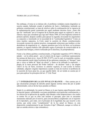Sistema de Educación a Distancia
188
59
TEORIA DE LA LEY PENAL
Sin embargo, el tema no se detiene ahí; el problema verdadera mente dogmático se
suscita cuando, habiendo cesado el gobierno de facto y habiéndose instituido un
gobierno constitucional, se trata de resolver sobre la continuación de la vigencia de
la reglamentación penal construida por aquél mediante decretos leyes: ¿tiene ella
que ser “ratificada” por el Congreso de la Nación para seguir en vigencia o, ante su
silencio, haya que considerar que rige aún? Hasta 1948, la Corte Suprema sostenía la
primera opinión, después cambió, para apoyar la segunda, invocando los argumentos
ya expuestos e insistiendo en la necesidad de la “continuidad legislativa” Como en
otros muchos supuestos, la Corte zanjó la cuestión de ribetes constitucionales
invocando razones de carácter practico, consagrando soluciones que tendían a evitar
desórdenes de magnitud (p. ej. , algunos pensaron que la ley de facto, en la primera
opinión, ni siquiera hubiese sido aplicable según el principio de extractividad de la
ley penal más benigna, criterio rechazado por la doctrina y la jurisprudencia).
Frente a las última quiebras constitucionales, el legislador argentino (1973-1984) ha
optado —en la esfera penal— por el criterio de de rogar o confirmar expresamente
las normas de facto (p ej , leyes 20 509, 23 077), con lo cual, en resumidas cuentas,
si bien aparente mente sigue la primera de las opiniones expuestas, al “derogar” (aun
que a veces se habla de “dejar sin efecto” y hasta se ha utilizado la expresión —
propia de la tarea procesal del Poder Judicial— de declarar “nula y sin ningún
valor”) la ley de facto, reconoce su anterior vigencia, lo cual (como lo hemos
señalado), adquiere singular importancia cuando se trata de resolver el problema de
la sucesión de leyes pena les, ya que aquélla habrá de ser tenida en cuenta por el
juez para aplicar los principios del art. 2° Cód. Penal
§ 77 INTEGRACION DE LA LEY PFNAL EN BLANCO. — Otro camino por el
que alcanzarían jerarquía de derecho penal algunas normas dicta das por el poder
administrador, sería el de las leyes penales en blanco
Según lo ya adelantado, ley penal en blanco es la que legista específicamente sobre
la sanción (pena), refiriéndola a acciones prohibidas cuya particular conformación, a
los efectos de la aplicación de aquélla, deja librada a otras disposiciones a las cuales
se remite No es que en ellas esté ausente el precepto, pero éste se encuentra
meramente indicado por el reenvío, para circunscribirse cumpliendo con el requisito
de la tipicidad y, por ende, con el principio de la legalidad, hay que recurrir a otra
norma, que actúa como “complemento” de la ley penal en blanco; es esta
disposición complementaria la que formula el tipo” (Maurach, aunque se refiere al
tipo en sentido estricto o tipo sistemático).
 