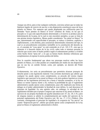 Universidad Católica de Santiago de Guayaquil
189
60
DERECHO PENAL PARTE GENERAL
Aunque sea obvio, para evitar cualquier confusión, conviene aclarar que no todas las
hipótesis legales de reenvío de una ley a otra disposición constituyen casos de leyes
penales en blanco. Por supuesto que queda desplazada esa calificación para las
llamadas “leyes penales en blanco al revés” (Jiménez de Asúa), en las que el
precepto es 1o que está específicamente determinado y el reenvío se produce para la
determinación de la pena, de lo cual es raro encontrar ejemplos, ya que se trata de
una pésima técnica legislativa. Menos podrá considerarse “ley penal en blanco” la
que, determinando con especificidad el precepto, se reduce a remitirse, explícita o
implícitamente, a otra distinta, para caracterizar determinados elementos del tipo, lo
cual es un procedimiento sistemático ineludible en la constitución del derecho (p.
ej., el concepto de “cosa ajena” no está contenido en el art. 162, C.P., sino que es
menester ir a buscarlo dentro de la ley civil), sobre todo si tenemos presente la
relación que existe entre el hecho jurídico según el ordenamiento jurídico y el delito
corno hecho ilícito “pena do”, a lo que ya hemos hecho distintas referencias que
completaremos al exponer la teoría jurídica del delito.
Pero la cuestión fundamental que ahora nos preocupa resolver sobre las leyes
penales en blanco, es si ellas pueden ser completadas por medio de una disposición
que no sea ley en sentido formal, como, por ejemplo, un decreto del Poder
Ejecutivo.
Evidentemente, ése sería un procedimiento que permitiría alcanzar jerarquía de
derecho penal a esta legislación material. Una corriente doctrinaria que admite que
cualquier ley puede operar como complemento, ya proceda del mismo órgano
legislativo que sancionó la ley penal en blanco o de otros poderes legislativos (como
podrían ser las legislaturas provincia les o hasta e! derecho extranjero, si la ley en
blanco se remite expresa mente a él), rechaza la posibilidad de que el reglamento
administrativo pueda operar como complemento, pues ello implicaría una forma de
delegar en el poder administrador la facultad de crear delitos, lo cual desconoce el
principio de legalidad. En esta opinión cabe, sin embargo, la salvedad de los
reglamentos dictados por el propio Congreso que sanciona la ley penal en blanco, en
ejercicio de sus propias facultades de aquella naturaleza (art. 67, inc. 28, C.N.), pero
de ninguna manera se admite la complementación por medio del ejercicio de la
potestad reglamentaria del Poder Ejecutivo (art. 86, inc. 2°, C.N.) (Núñez). Otra
corriente, restringiendo el principio de legalidad a la exigencia de “ley previa” en
cuanto “disposición previa”, admite que pueda operar como complemento de la ley
penal en blanco el reglamento administrativo (Soler).
 