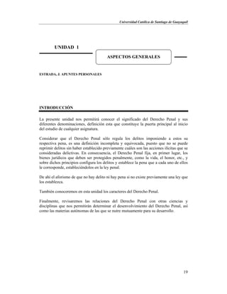 Universidad Católica de Santiago de Guayaquil
19
ESTRADA, J. APUNTES PERSONALES
INTRODUCCIÓN
La presente unidad nos permitirá conocer el significado del Derecho Penal y sus
diferentes denominaciones, definición esta que constituye la puerta principal al inicio
del estudio de cualquier asignatura.
Considerar que el Derecho Penal sólo regula los delitos imponiendo a estos su
respectiva pena, es una definición incompleta y equivocada, puesto que no se puede
reprimir delitos sin haber establecido previamente cuáles son las acciones ilícitas que se
consideradas delictivas. En consecuencia, el Derecho Penal fija, en primer lugar, los
bienes jurídicos que deben ser protegidos penalmente, como la vida, el honor, etc., y
sobre dichos principios configura los delitos y establece la pena que a cada uno de ellos
le corresponde, estableciéndolos en la ley penal.
De ahí el aforismo de que no hay delito ni hay pena si no existe previamente una ley que
los establezca.
También conoceremos en esta unidad los caracteres del Derecho Penal.
Finalmente, revisaremos las relaciones del Derecho Penal con otras ciencias y
disciplinas que nos permitirán determinar el desenvolvimiento del Derecho Penal, así
como las materias autónomas de las que se nutre mutuamente para su desarrollo.
UNIDAD 1
ASPECTOS GENERALES
 