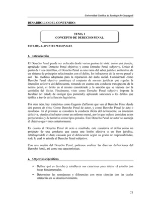 Universidad Católica de Santiago de Guayaquil
21
DESARROLLO DEL CONTENIDO:
ESTRADA, J. APUNTES PERSONALES
1. Introducción
El Derecho Penal puede ser enfocado desde varios puntos de vista: como una ciencia;
apreciado como Derecho Penal objetivo; y como Derecho Penal subjetivo. Desde el
punto de vista científico, el Derecho Penal es una rama del saber jurídico contentiva de
un sistema de principios relacionados con el delito, los infractores de la norma penal y
con las medidas adoptadas para la reparación del daño social. Considerado como
Derecho Penal objetivo constituye el conjunto de normas jurídicas que regulan la
intención delictiva del delincuente, tomando en cuenta esta conducta transgresora de la
norma penal, el delito en sí mismo considerado y la sanción que se impone por la
comisión del ilícito. Finalmente, visto como Derecho Penal subjetivo importa la
facultad del estado de castigar (jus puniendi), aplicando sanciones a los delitos que
tipifica a través de la función legislativa.
Por otro lado, hay tratadistas como Eugenio Zaffaroni que ven el Derecho Penal desde
dos puntos de vista: Como Derecho Penal de autor, y como Derecho Penal de acto o
resultado. En el primero se considera la conducta ilícita del delincuente, su intención
delictiva, viendo al infractor como un enfermo moral, por lo que incluso considera actos
preparatorios y de tentativa como tipos penales. Este Derecho Penal de autor se asemeja
al objetivo que vimos anteriormente.
En cuanto al Derecho Penal de acto o resultado, este considera al delito como un
producto de una conducta que causa una lesión efectiva a un bien jurídico,
retribuyéndole el daño causado por el delincuente según su grado de responsabilidad,
todo lo cual lo asimila al Derecho Penal subjetivo.
Con una noción del Derecho Penal, podemos analizar las diversas definiciones del
Derecho Penal, así como sus características.
2. Objetivos específicos
 Definir qué es derecho y establecer sus caracteres para iniciar el estudio con
bases fundamentales.
 Determinar las semejanzas y diferencias con otras ciencias con las cuales
interactúa en su desenvolvimiento.
TEMA 1
CONCEPTO DE DERECHO PENAL
 
