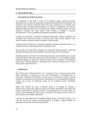 Sistema de Educación a Distancia
22
3. Desarrollo del tema
Denominación del Derecho Penal.-
Los tratadistas le han dado a través de las distintas épocas históricas diversas
denominaciones. En obras de origen latín se apreciaba la utilización de la expresión “jus
criminale” para referirse al Derecho Penal. Pero más comúnmente se la tomaba de la
calificación que se le daba al hecho delictuoso al referirse a “maleficium” en la obra de
Alberto Gandino del siglo XVI. En Alemania fue llamado “Peinliches Becht” por unos
tratadistas, mientras que otros autores como Savigny y Zumpft la llamaron
“Kriminalrecht”. En la actualidad la denominan en Alemania “Strafrecht”.
En Italia, por otro lado se denominó al Derecho Penal como “Diritto Criminale” por
tratadistas como Francesco Carrara y Francesco Mori. Otros autores italianos como
Enrico Pessina y Francesco Arabia lo llamaron “Diritto Penale”.
A partir del siglo XVIII tanto los franceses, italianos y alemanes utilizaban tanto la voz
criminal como la voz penal para referirse al Derecho Penal.
Por otro lado, en el siglo XIX en España se lo denominó “Derecho Penal”, siendo esta
denominación la que hasta la actualidad la utilizan la mayoría de los tratadistas.
También podemos mencionar otras denominaciones poco convencionales que se le dio
al Derecho Penal. Entre estas tenemos la de “derecho represivo” por el tratadista italiano
Ferdinando Puglia, así como la de “derecho protector de los criminales” denominación
propuesta por Dorado Montero y finalmente como “derecho de defensa social” por el
autor cubano Agustín Martínez.
Definiciones.-
Para Carlos Creus el Derecho Penal es el “conjunto de leyes o normas que describen
delitos mediante la asignación de una pena delimitando la circunstancia de su
realización, tendiendo a intensificar en esos casos la protección de bienes jurídicos
mediante la acentuación de su prevención, delimitando a la vez la potestad del estado de
castigar con la pena, al determinar cuáles son las conductas ilícitas “prohibidas
punibles”.
Según Luis Jiménez de Asúa, el Derecho Penal es el conjunto de normas y
disposiciones jurídicas que regulan el ejercicio del poder sancionador y preventivo del
estado, estableciendo el concepto de delito como presupuesto de la acción estatal, así
como la responsabilidad del sujeto activo, y asociando a la infracción de la norma una
pena finalista o una medida aseguradora”.
Conforme lo mencionado por el tratadista Ricardo Nuñez, el Derecho Penal es “una
rama del derecho que regula la potestad pública de castigar y aplicar medidas de
seguridad a los autores de infracciones punibles”.
 