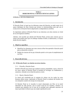 Universidad Católica de Santiago de Guayaquil
25
ESTRADA, J. APUNTES PERSONALES
1. Introducción
El Derecho Penal, al igual que las diferentes ramas del Derecho, no pudo surgir sin el
apoyo ideológico de otras ciencias que incluso se entremezclaban, pero que con el
avance de la civilización fueron adquiriendo su independencia científica.
Es importante analizar al Derecho Penal en sus relaciones con otras ciencias en virtud
de su convergencia científica.
Además, vale recordar que además del Derecho Penal, existen otras ciencias que no
tienen corte jurídico pero que sin embargo estudian el delito, al delincuente y a la pena
desde diversos ángulos.
2. Objetivos específicos
 Identificar los elementos que otras ciencias afines han aportado al derecho penal
para su desarrollo evolutivo.
 Señalar las ciencias de las que el derecho penal se sirve para el cumplimiento de
sus fines.
3. Desarrollo del tema
3.1. El Derecho Penal y su relación con otras ciencias.-
3.1.1. Filosofía y Derecho Penal.-
Siendo la filosofía una ciencia que estudia la esencia, propiedades, causa y efecto de
los casos, aporta al Derecho Penal la facultad de investigar sus fundamentos y
caracteres, valorado con un ideal de justicia y razón.
3.1.2. Moral y Derecho Penal.-
La moral está constituida por el conjunto de valores con los cuales los seres
humanos deben actuar, importando al Derecho Penal la conducta del hombre con
sus semejantes cuando esta encaja en un tipo penal.
Al Derecho Penal no le incumbe la moral relacionada con Dios ni la moral
individual de cada persona, sino la moral social de los hombres, referida a la
conducta que mantiene con el resto de la sociedad, pero aplicando sanciones de
mayor gravedad al infractor que una simple reprobación social.
TEMA 2
DERECHO PENAL Y DEMÁS CIENCIAS AFINES
 