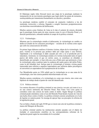 Sistema de Educación a Distancia
28
El filántropo inglés John Howard inició una etapa de la penología mediante la
instauración de un movimiento penológico que logró abolir las penas de tormentos,
sustituyendolas por tratamientos humanitarios en cárceles y presidios.
La penología moderna cambió el concepto de expiación vindictiva a los de
enmienda, corrección y reforma, llegando a cumplir funciones postpenitenciarias
con doctrinas resocializadoras del delincuente.
Muchos autores como Jiménez de Asúa no le dan el carácter de ciencia, diciendo
que la penología forma parte de otras ciencias como lo son el Derecho Penal y el
derecho penitenciario, entrando también al campo de la política criminal.
3.2.3. Victimología.-
Mientras que la criminología estudia al delincuente, la victimología en cambio se
dedica al estudio de los caracteres psicológico – sociales de la víctima como sujeto
que sufre las consecuencias del delito.
En primer lugar debemos analizar el término víctima, objeto de la victimología. Así
pues, víctima es la persona que produce daño por culpa ajena o caso fortuito,
importando a la victimología el daño causado por otro y no el producido por la
naturaleza. Asimismo, la victimología estudia a la víctima incluyendo tanto al sujeto
pasivo del delito como al que en ciertos casos, se constituye en ofendido o
damnificado, por ejemplo: si Juan roba una cosa a Pedro pero que pertenecía a José,
la victimología entra a analizar tanto la conducta del sujeto pasivo del delito Pedro,
como la del ofendido José. Incluso para la victimología el término víctima puede
transcender para referirse a aquellos espectadores que sufrieron daños psicológicos
al convertirse en espectadores de la perpetración de un delito.
Fue Mendelsohn quien en 1956 señaló que la victimología no es una rama de la
criminología, sino una ciencia paralela interrelacionada con esta.
Muchos autores consideran a la victimología no como una ciencia, sino como una
hipótesis de trabajo desde el punto de vista del damnificado.
3.2.4. Política criminal.-
Los autores discuten si la política criminal es una ciencia o un arte; así como si es o
no una ciencia autónoma del Derecho Penal. Para Franz Von Liszt quien la
considera como una ciencia de lucha contra el delito. Según Mezger la política
criminal puede entenderse como el uso del Derecho Penal desde el punto de vista de
una lucha eficaz contra el delito. La política criminal consiste actualmente en el arte
de legislar en materia penal. Se encarga de apoyar bajo sus preceptos la reforma de
la legislación penal.
Fue en Italia a finales del siglo XVIII que se inició este arte de la política criminal a
manos del Marqués de Beccaria.
La política criminal analiza las instituciones penales pasadas con el objeto de
trasladar el conocimiento científico en las correspondientes reformas de la
legislación penal según las necesidades de la sociedad.
 