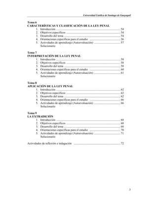Universidad Católica de Santiago de Guayaquil
3
Tema 6
CARACTERÍSTICAS Y CLASIFICACIÓN DE LA LEY PENAL
1. Introducción ........................................................................................ 54
2. Objetivos específicos .......................................................................... 54
3. Desarrollo del tema ............................................................................. 54
4. Orientaciones específicas para el estudio .......................................... 56
5. Actividades de aprendizaje (Autoevaluación) .................................... 57
Solucionario
Tema 7
INTERPRETACIÓN DE LA LEY PENAL
1. Introducción ........................................................................................ 58
2. Objetivos específicos .......................................................................... 58
3. Desarrollo del tema ............................................................................. 58
4. Orientaciones específicas para el estudio .......................................... 60
5. Actividades de aprendizaje (Autoevaluación) .................................... 61
Solucionario
Tema 8
APLICACIÓN DE LA LEY PENAL
1. Introducción ........................................................................................ 62
2. Objetivos específicos .......................................................................... 62
3. Desarrollo del tema ............................................................................. 62
4. Orientaciones específicas para el estudio .......................................... 66
5. Actividades de aprendizaje (Autoevaluación) .................................... 66
Solucionario
Tema 9
LA EXTRADICIÓN
1. Introducción ........................................................................................ 68
2. Objetivos específicos .......................................................................... 68
3. Desarrollo del tema ............................................................................. 68
4. Orientaciones específicas para el estudio .......................................... 70
5. Actividades de aprendizaje (Autoevaluación) .................................... 71
Solucionario
Actividades de reflexión e indagación ................................................................ 72
 