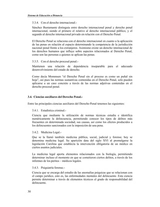 Sistema de Educación a Distancia
30
3.3.4. Con el derecho internacional.-
Sánchez Bustamante distinguía entre derecho internacional penal y derecho penal
internacional, siendo el primero el relativo al derecho internacional público, y el
segundo al derecho internacional privado en relación con el Derecho Penal.
El Derecho Penal se relaciona con el derecho internacional en cuanto a la aplicación
de las penas en relación al espacio determinando la competencia de la jurisdicción
nacional penal frente a los extranjeros. Asimismo existe un derecho internacional de
los derechos humanos que influye sobre aspectos relacionados al Derecho Penal,
como son las personas a quienes se aplican las penas.
3.3.5. Con el derecho procesal penal.-
Mantienen una relación de dependencia inseparable para el adecuado
desenvolvimiento del estado de derecho.
Como decía Mommsen “el Derecho Penal sin el proceso es como un puñal sin
hoja”, así pues las normas sustantivas contenidas en el Derecho Penal, solo pueden
aplicarse a un caso concreto a través de las normas adjetivas contenidas en el
derecho procesal penal.
3.4. Ciencias auxiliares del Derecho Penal.-
Entre las principales ciencias auxiliares del Derecho Penal tenemos las siguientes:
3.4.1. Estadística criminal.-
Ciencia que mediante la utilización de normas técnicas estudia e identifica
numéricamente la delincuencia, permitiendo conocer los tipos de delitos más
frecuentes en determinada sociedad, sus causas, así como los efectos producidos a
los delincuentes sancionados con la imposición de una pena.
3.4.2. Medicina Legal.-
Que se la llamó también medicina pública, social, judicial y forense, hoy se
denomina medicina legal. Su aparición data del siglo XVI al promulgarse la
legislación Carolina que establecía la intervención obligatoria de un médico en
ciertos asuntos judiciales.
La medicina legal aporta elementos relacionados con la biología, permitiendo
determinar incluso el momento en que se cometieron ciertos delitos, a través de los
informes de los peritos – médicos legales.
3.4.3. Psiquiatría forense.-
Ciencia que se encarga del estudio de las anomalías psíquicas que se relacionan con
el campo jurídico, esto es, las enfermedades mentales del delincuente. Esta ciencia
permite determinar a través de elementos técnicos el grado de responsabilidad del
delincuente.
 